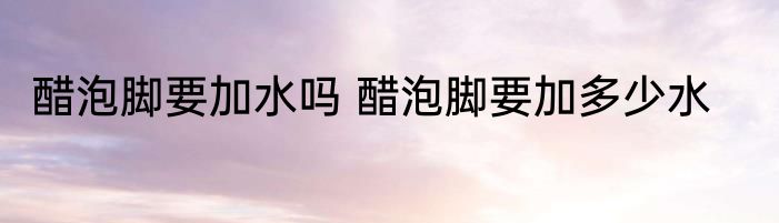 醋泡脚要加水吗 醋泡脚要加多少水