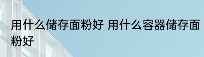 用什么储存面粉好 用什么容器储存面粉好