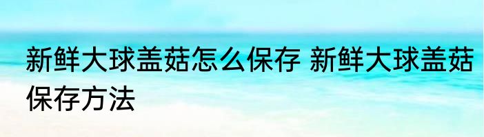 新鲜大球盖菇怎么保存 新鲜大球盖菇保存方法
