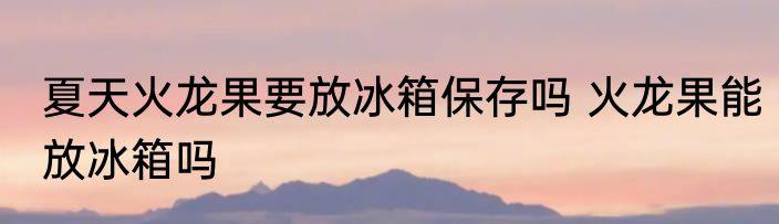 夏天火龙果要放冰箱保存吗 火龙果能放冰箱吗