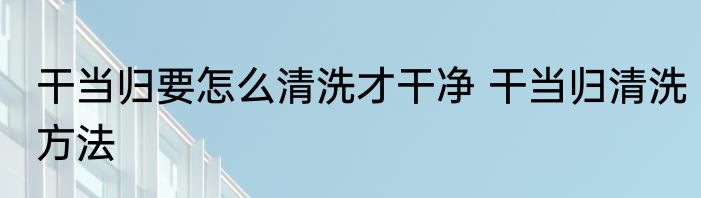 干当归要怎么清洗才干净 干当归清洗方法