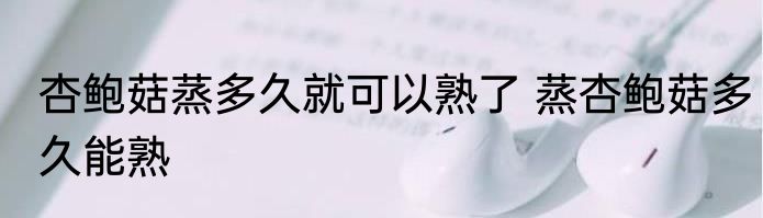 杏鲍菇蒸多久就可以熟了 蒸杏鲍菇多久能熟