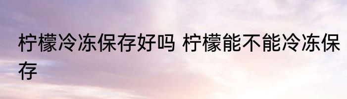 柠檬冷冻保存好吗 柠檬能不能冷冻保存