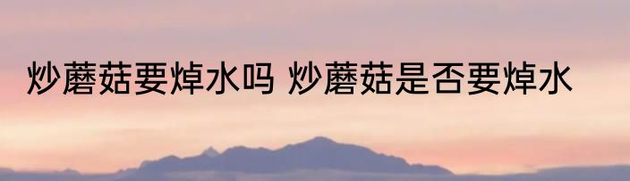 炒蘑菇要焯水吗 炒蘑菇是否要焯水