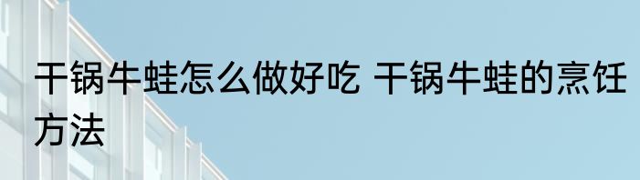 干锅牛蛙怎么做好吃 干锅牛蛙的烹饪方法