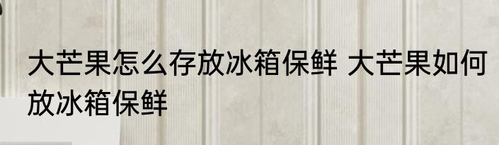 大芒果怎么存放冰箱保鲜 大芒果如何放冰箱保鲜