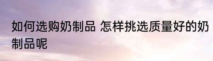 如何选购奶制品 怎样挑选质量好的奶制品呢