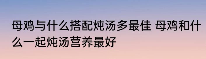 母鸡与什么搭配炖汤多最佳 母鸡和什么一起炖汤营养最好