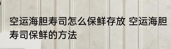 空运海胆寿司怎么保鲜存放 空运海胆寿司保鲜的方法