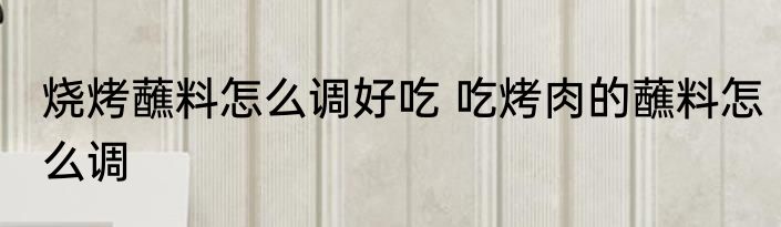 烧烤蘸料怎么调好吃 吃烤肉的蘸料怎么调