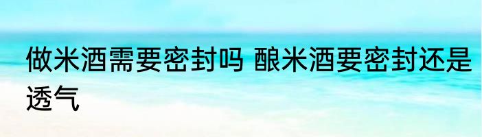 做米酒需要密封吗 酿米酒要密封还是透气
