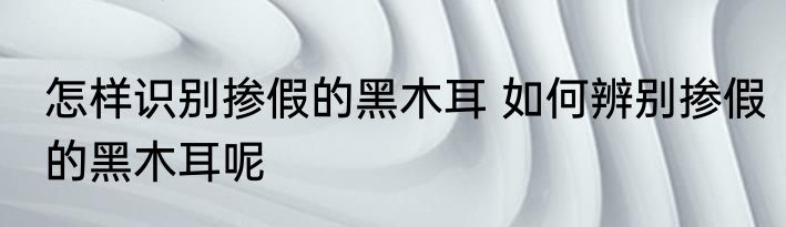 怎样识别掺假的黑木耳 如何辨别掺假的黑木耳呢