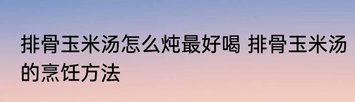 排骨玉米汤怎么炖最好喝 排骨玉米汤的烹饪方法