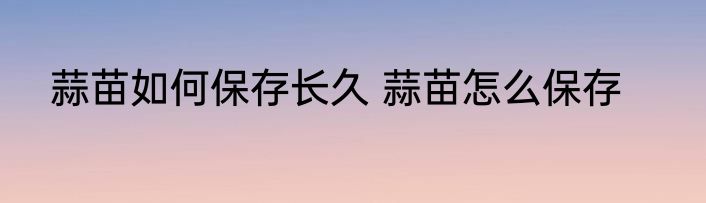 蒜苗如何保存长久 蒜苗怎么保存