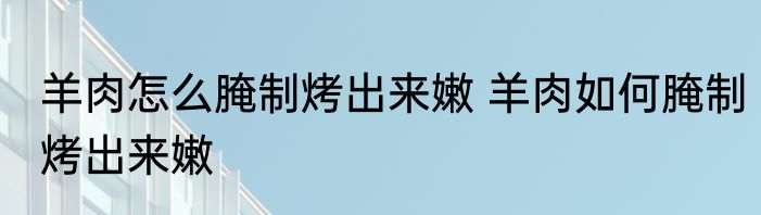 羊肉怎么腌制烤出来嫩 羊肉如何腌制烤出来嫩