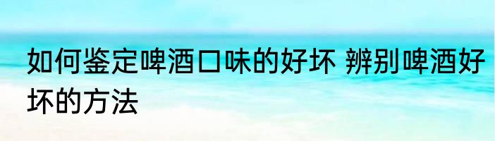 如何鉴定啤酒口味的好坏 辨别啤酒好坏的方法