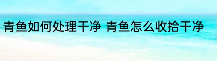 青鱼如何处理干净 青鱼怎么收拾干净