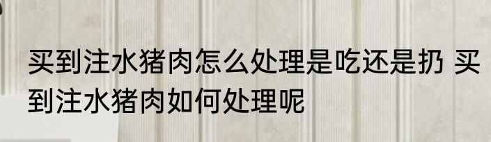 买到注水猪肉怎么处理是吃还是扔 买到注水猪肉如何处理呢