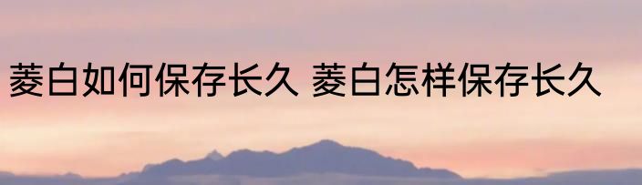 菱白如何保存长久 菱白怎样保存长久
