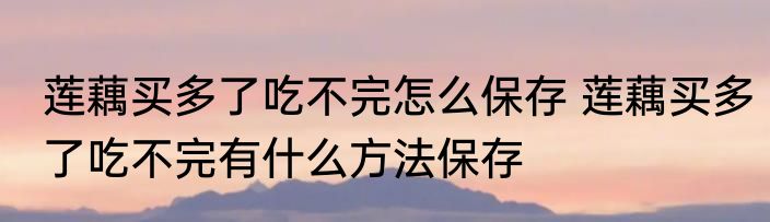 莲藕买多了吃不完怎么保存 莲藕买多了吃不完有什么方法保存