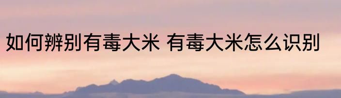 如何辨别有毒大米 有毒大米怎么识别