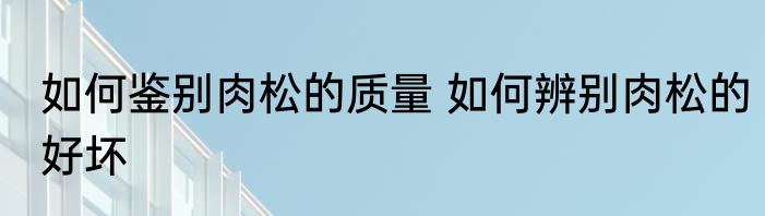 如何鉴别肉松的质量 如何辨别肉松的好坏