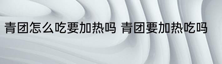 青团怎么吃要加热吗 青团要加热吃吗