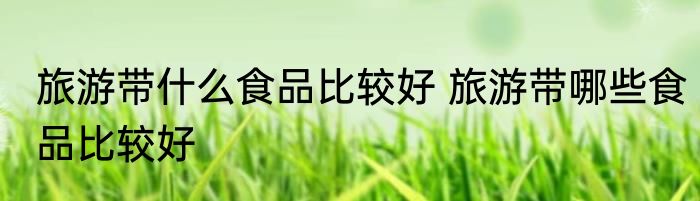旅游带什么食品比较好 旅游带哪些食品比较好
