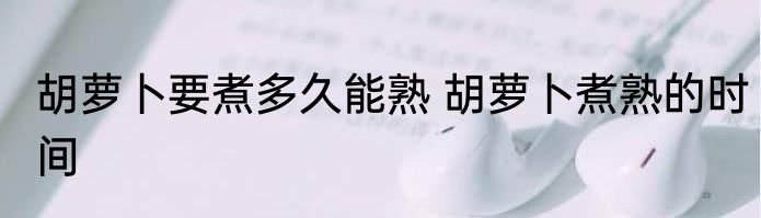 胡萝卜要煮多久能熟 胡萝卜煮熟的时间