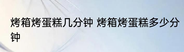 烤箱烤蛋糕几分钟 烤箱烤蛋糕多少分钟