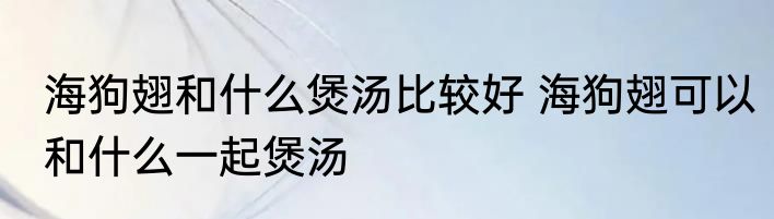 海狗翅和什么煲汤比较好 海狗翅可以和什么一起煲汤
