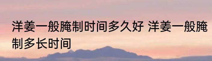 洋姜一般腌制时间多久好 洋姜一般腌制多长时间