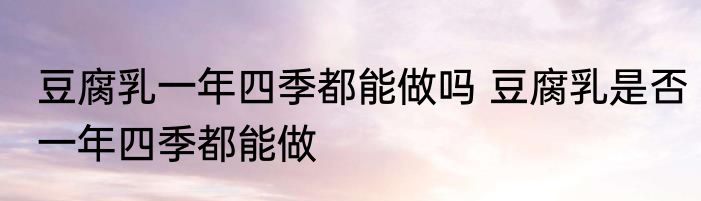 豆腐乳一年四季都能做吗 豆腐乳是否一年四季都能做