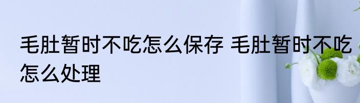 毛肚暂时不吃怎么保存 毛肚暂时不吃怎么处理