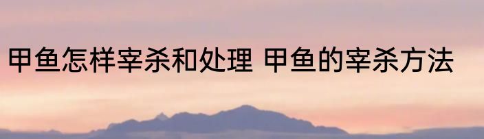 甲鱼怎样宰杀和处理 甲鱼的宰杀方法