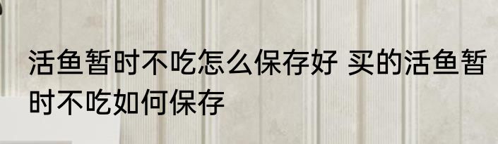 活鱼暂时不吃怎么保存好 买的活鱼暂时不吃如何保存