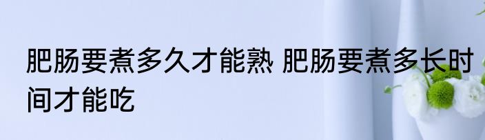 肥肠要煮多久才能熟 肥肠要煮多长时间才能吃