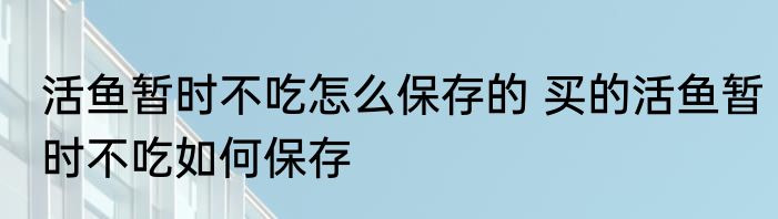 活鱼暂时不吃怎么保存的 买的活鱼暂时不吃如何保存