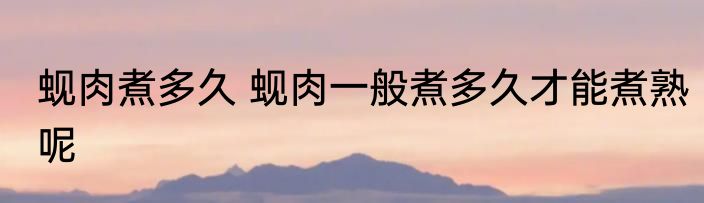 蚬肉煮多久 蚬肉一般煮多久才能煮熟呢