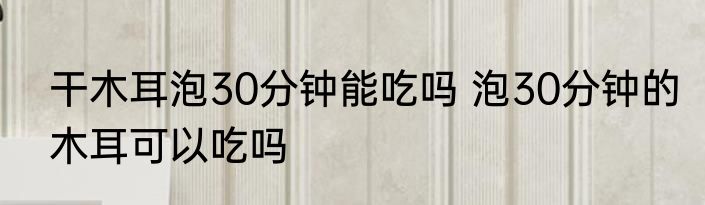 干木耳泡30分钟能吃吗 泡30分钟的木耳可以吃吗