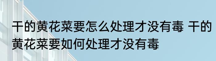 干的黄花菜要怎么处理才没有毒 干的黄花菜要如何处理才没有毒