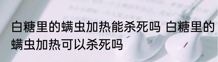 白糖里的螨虫加热能杀死吗 白糖里的螨虫加热可以杀死吗