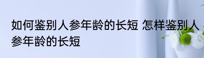 如何鉴别人参年龄的长短 怎样鉴别人参年龄的长短