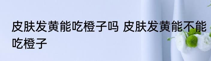 皮肤发黄能吃橙子吗 皮肤发黄能不能吃橙子