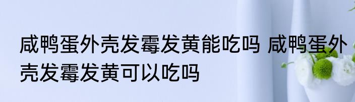咸鸭蛋外壳发霉发黄能吃吗 咸鸭蛋外壳发霉发黄可以吃吗