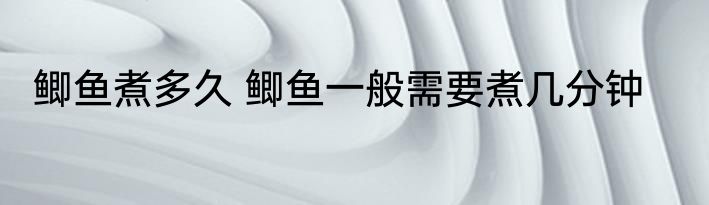 鲫鱼煮多久 鲫鱼一般需要煮几分钟