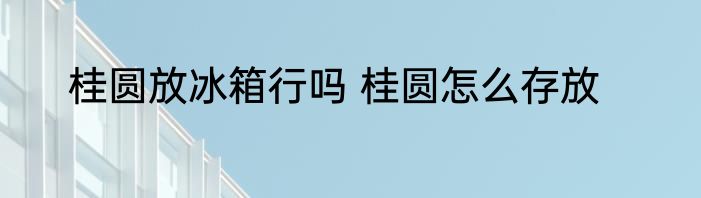 桂圆放冰箱行吗 桂圆怎么存放