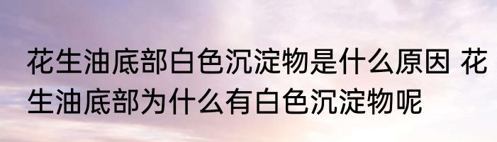 花生油底部白色沉淀物是什么原因 花生油底部为什么有白色沉淀物呢