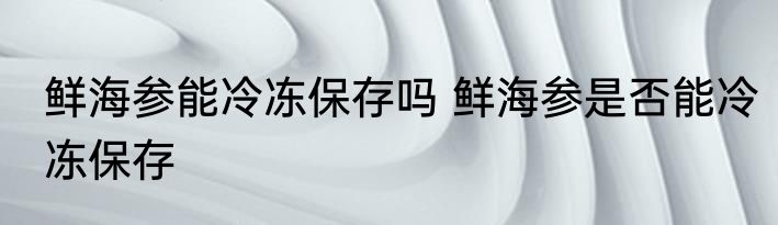 鲜海参能冷冻保存吗 鲜海参是否能冷冻保存