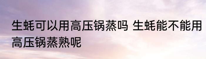 生蚝可以用高压锅蒸吗 生蚝能不能用高压锅蒸熟呢